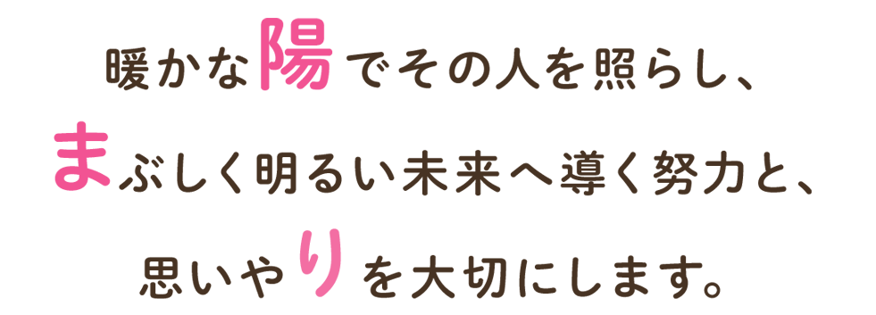 暖かな陽でその人を照らし、まぶしく明るい未来へ導く努力と、思いやりを大切にします。