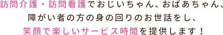 訪問介護・訪問看護でおじいちゃん、おばあちゃん、障がい者の方の身の回りのお世話をし、笑顔で楽しいサービス時間を提供します！